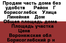 Продам часть дома без удобств.  › Район ­ Г. борисоглебск › Улица ­ Линейная › Дом ­ 40 › Общая площадь дома ­ 28 › Площадь участка ­ 20 › Цена ­ 600 000 - Воронежская обл., Борисоглебский р-н, Борисоглебск г. Недвижимость » Дома, коттеджи, дачи продажа   